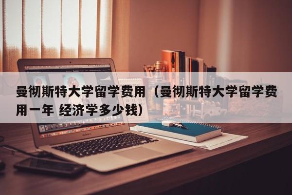 曼彻斯特大学留学费用（曼彻斯特大学留学费用一年 经济学多少钱）