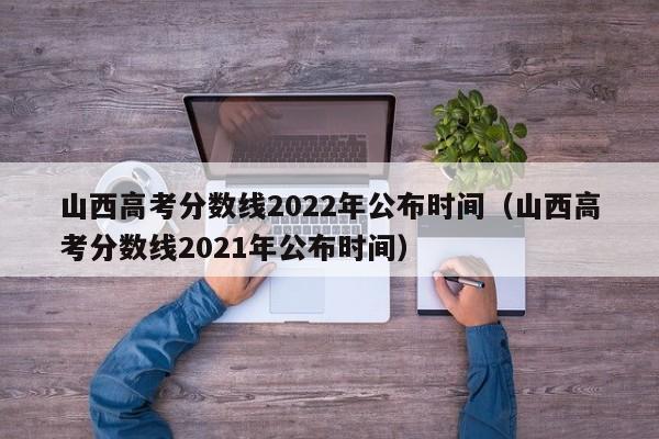 山西高考分数线2022年公布时间（山西高考分数线2021年公布时间）