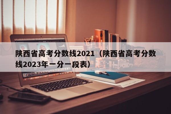 陕西省高考分数线2021（陕西省高考分数线2023年一分一段表）