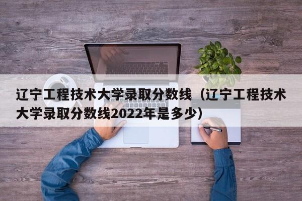 辽宁工程技术大学录取分数线（辽宁工程技术大学录取分数线2022年是多少）