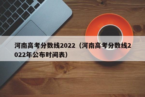 河南高考分数线2022（河南高考分数线2022年公布时间表）