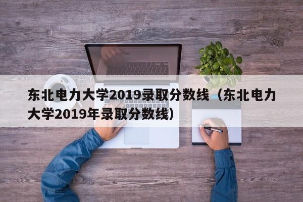 东北电力大学2019录取分数线（东北电力大学2019年录取分数线）