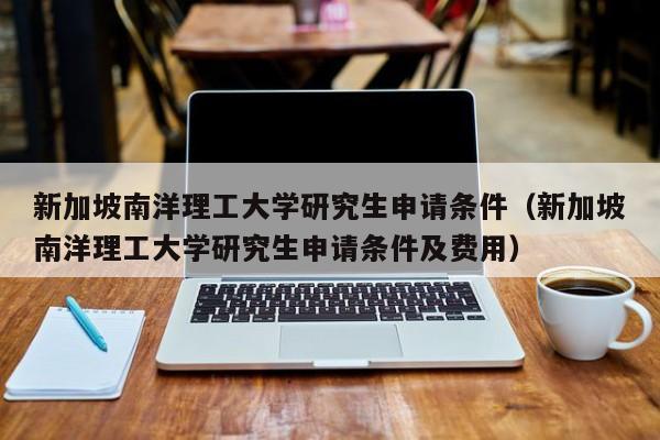 新加坡南洋理工大学研究生申请条件（新加坡南洋理工大学研究生申请条件及费用）