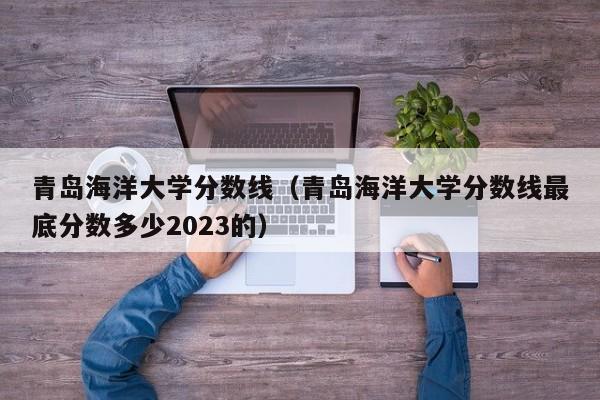 青岛海洋大学分数线（青岛海洋大学分数线最底分数多少2023的）