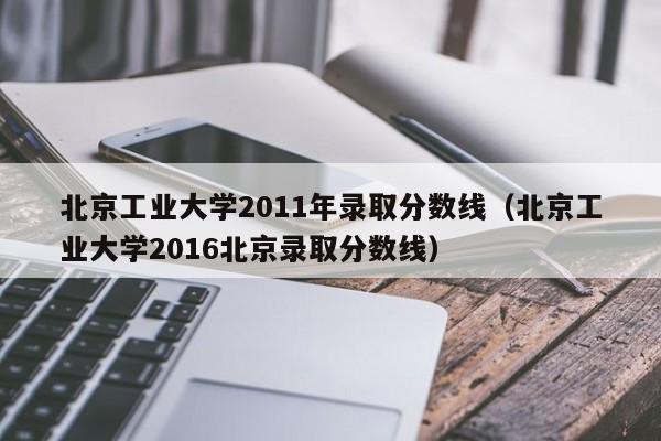 北京工业大学2011年录取分数线（北京工业大学2016北京录取分数线）