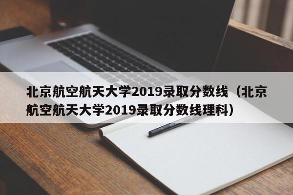 北京航空航天大学2019录取分数线（北京航空航天大学2019录取分数线理科）