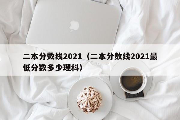 二本分数线2021（二本分数线2021最低分数多少理科）