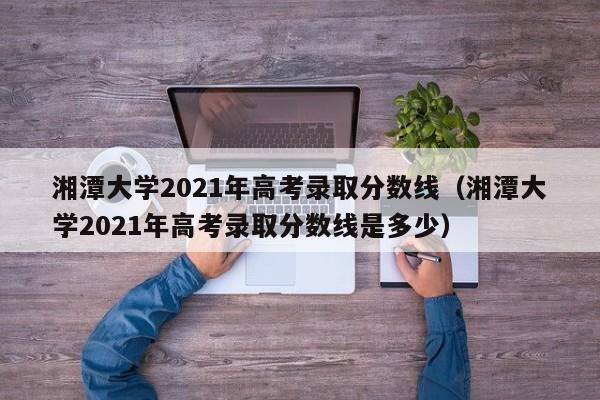 湘潭大学2021年高考录取分数线（湘潭大学2021年高考录取分数线是多少）