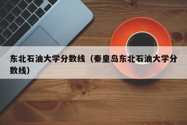 东北石油大学分数线（秦皇岛东北石油大学分数线）