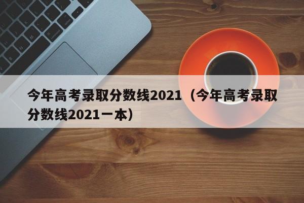 今年高考录取分数线2021（今年高考录取分数线2021一本）