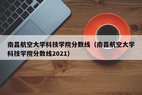 南昌航空大学科技学院分数线（南昌航空大学科技学院分数线2021）