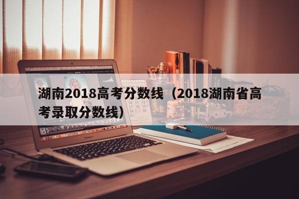 湖南2018高考分数线（2018湖南省高考录取分数线）