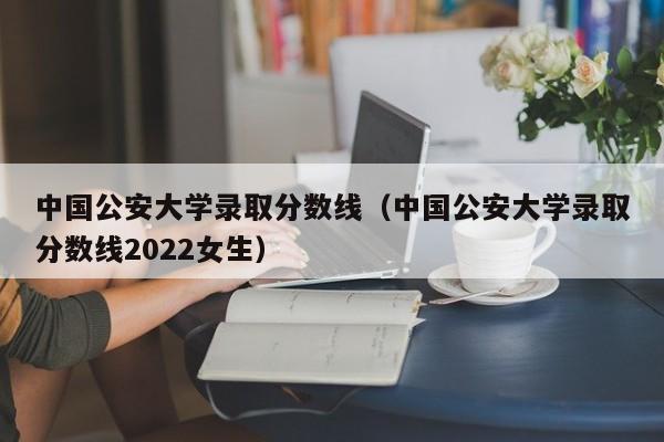 中国公安大学录取分数线（中国公安大学录取分数线2022女生）