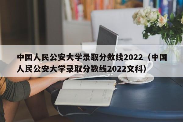 中国人民公安大学录取分数线2022（中国人民公安大学录取分数线2022文科）