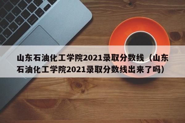 山东石油化工学院2021录取分数线（山东石油化工学院2021录取分数线出来了吗）