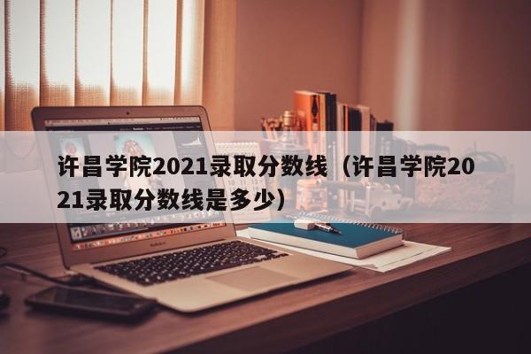 许昌学院2021录取分数线（许昌学院2021录取分数线是多少）