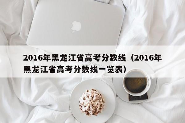 2016年黑龙江省高考分数线（2016年黑龙江省高考分数线一览表）