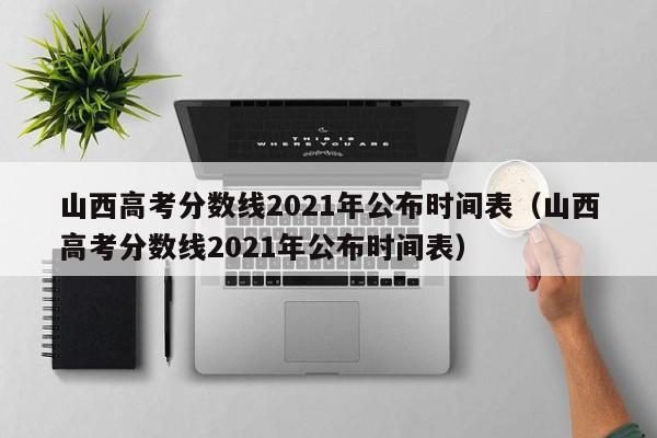 山西高考分数线2021年公布时间表（山西高考分数线2021年公布时间表）