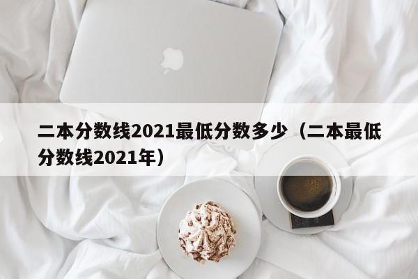 二本分数线2021最低分数多少（二本最低分数线2021年）