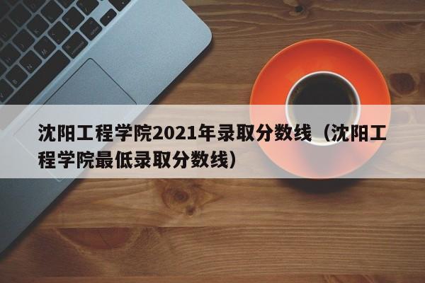 沈阳工程学院2021年录取分数线（沈阳工程学院最低录取分数线）