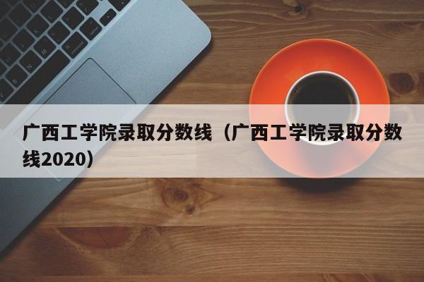 广西工学院录取分数线（广西工学院录取分数线2020）