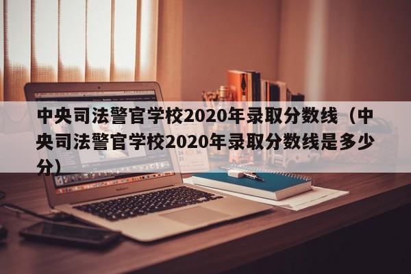 中央司法警官学校2020年录取分数线（中央司法警官学校2020年录取分数线是多少分）