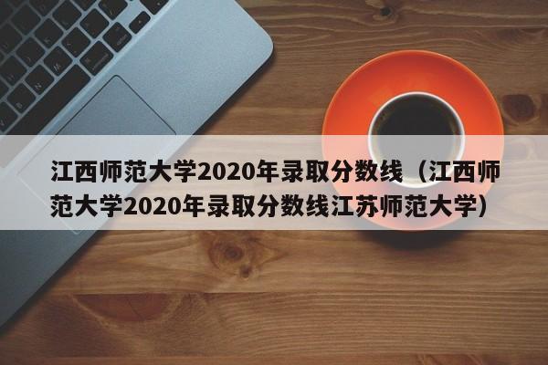 江西师范大学2020年录取分数线（江西师范大学2020年录取分数线江苏师范大学）