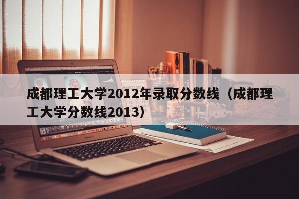 成都理工大学2012年录取分数线（成都理工大学分数线2013）