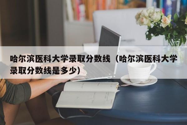 哈尔滨医科大学录取分数线（哈尔滨医科大学录取分数线是多少）