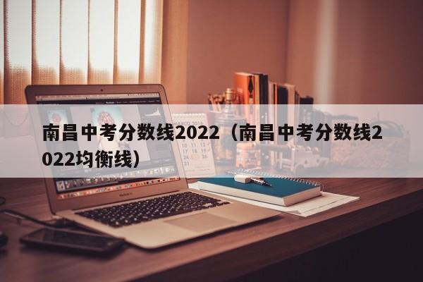 南昌中考分数线2022（南昌中考分数线2022均衡线）