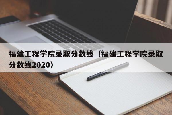 福建工程学院录取分数线（福建工程学院录取分数线2020）