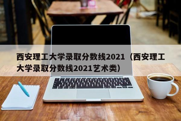 西安理工大学录取分数线2021（西安理工大学录取分数线2021艺术类）