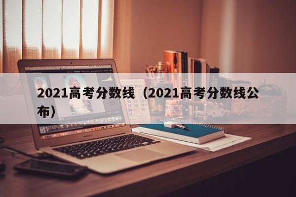 2021高考分数线（2021高考分数线公布）