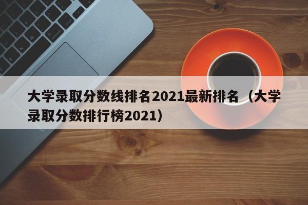 大学录取分数线排名2021最新排名（大学录取分数排行榜2021）