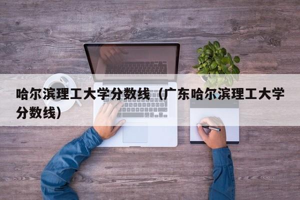 哈尔滨理工大学分数线（广东哈尔滨理工大学分数线）