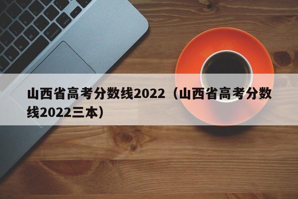 山西省高考分数线2022（山西省高考分数线2022三本）