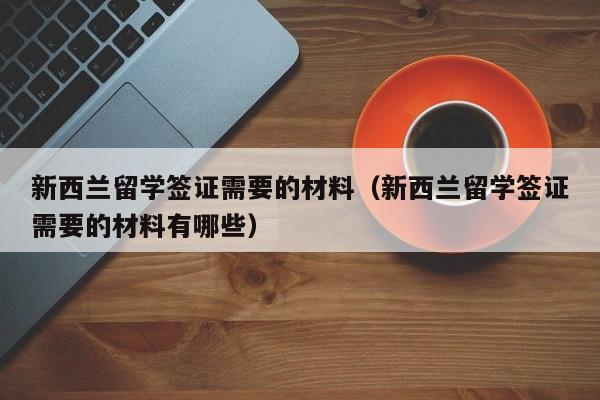 新西兰留学签证需要的材料（新西兰留学签证需要的材料有哪些）