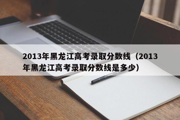 2013年黑龙江高考录取分数线（2013年黑龙江高考录取分数线是多少）