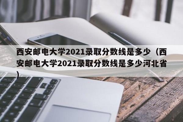 西安邮电大学2021录取分数线是多少（西安邮电大学2021录取分数线是多少河北省）