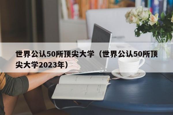 世界公认50所顶尖大学（世界公认50所顶尖大学2023年）