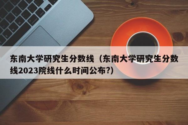 东南大学研究生分数线（东南大学研究生分数线2023院线什么时间公布?）