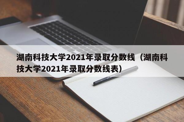 湖南科技大学2021年录取分数线（湖南科技大学2021年录取分数线表）