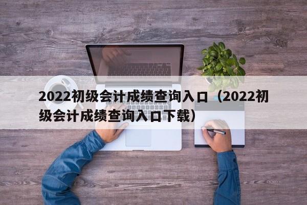 2022初级会计成绩查询入口（2022初级会计成绩查询入口下载）