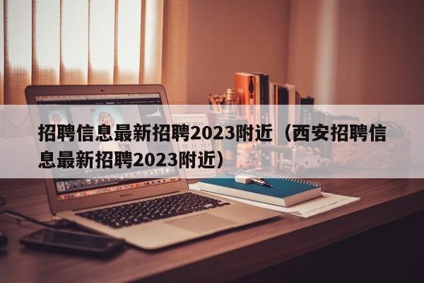 招聘信息最新招聘2023附近（西安招聘信息最新招聘2023附近）