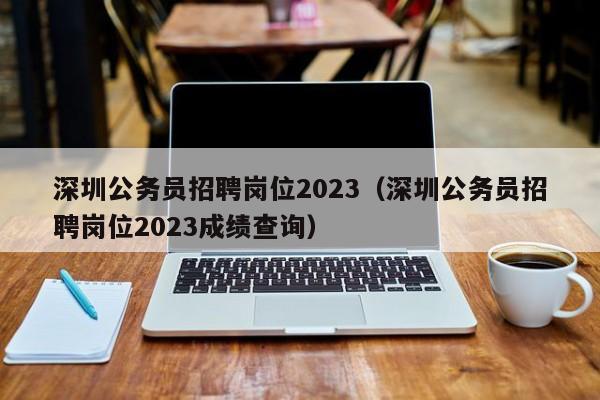 深圳公务员招聘岗位2023（深圳公务员招聘岗位2023成绩查询）