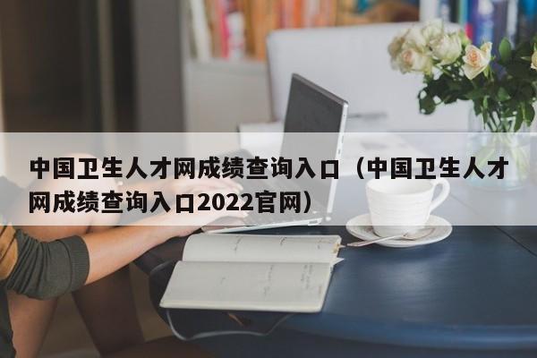 中国卫生人才网成绩查询入口（中国卫生人才网成绩查询入口2022官网）