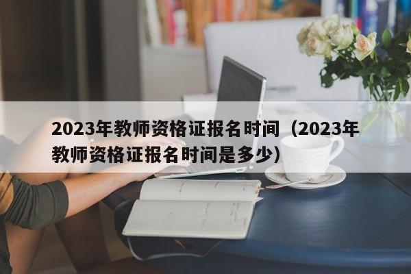 2023年教师资格证报名时间（2023年教师资格证报名时间是多少）