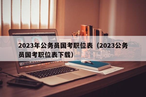 2023年公务员国考职位表（2023公务员国考职位表下载）