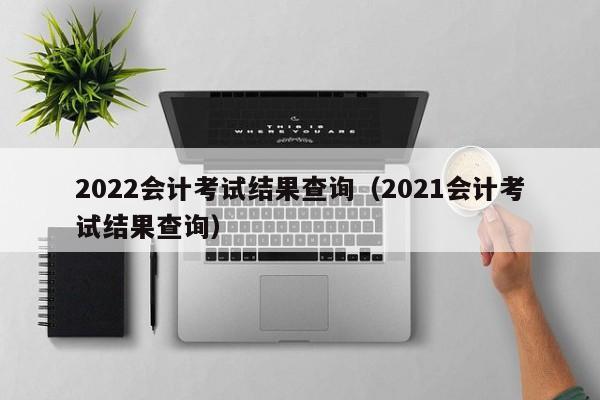 2022会计考试结果查询（2021会计考试结果查询）