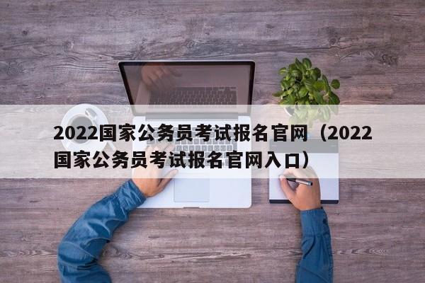 2022国家公务员考试报名官网（2022国家公务员考试报名官网入口）